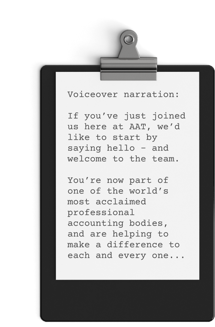 A clipboard with a sheet of paper featuring the text: "Voiceover narration: If you’ve just joined us here at AAT, we’d like to start by saying hello – and welcome to the team. You’re now part of one of the world’s most acclaimed professional accounting bodies, helping make a difference each and every day.
